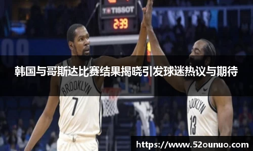韩国与哥斯达比赛结果揭晓引发球迷热议与期待